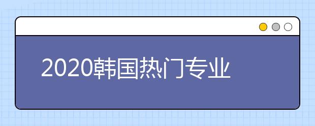 2020韩国热门专业TOP5 韩国哪些专业适合中国留学生