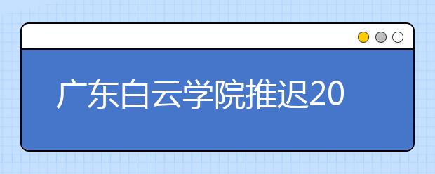 广东白云学院推迟2020年播音与主持艺术、表演专业校考网上报名和考试