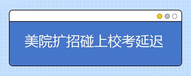 美院扩招碰上校考延迟，九大美院校考竞争烈度将下降！