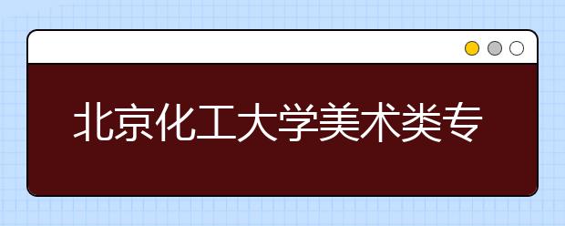 北京化工大学美术类专业招生回顾（2019年）