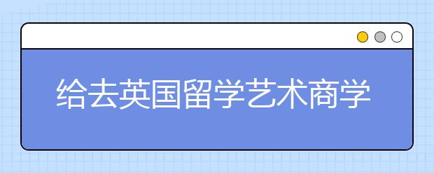 给去英国留学艺术商学院的国际学生指南