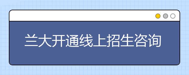 兰大开通线上招生咨询，助你圆梦高考！