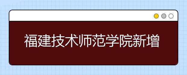 福建技术师范学院新增2个艺术类专业