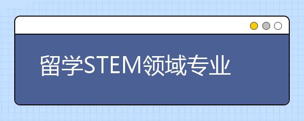 留学STEM领域专业介绍 关于STEM学科常见问题解答