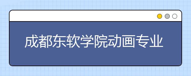 成都东软学院动画专业入选省级一流本科专业建设点