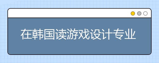 在韩国读游戏设计专业有哪些好的大学