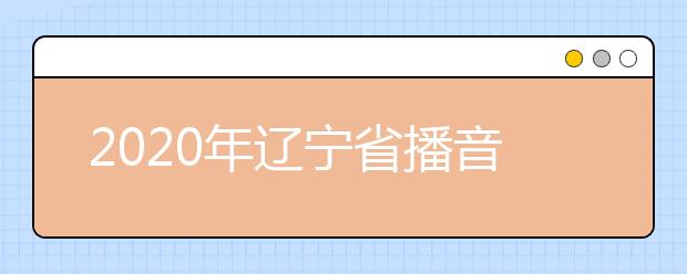 2020年辽宁省播音与主持艺术专业统考考试说明（试行）