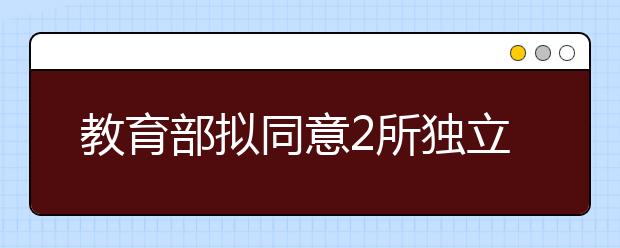 教育部拟同意2所独立学院转设为民办本科学校