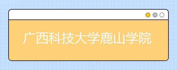 广西科技大学鹿山学院拟转设为柳州工学院