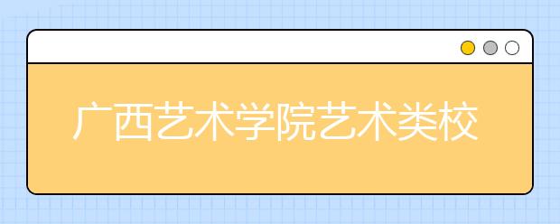 广西艺术学院艺术类校考调整方案于3月底公布