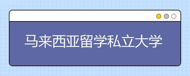 马来西亚留学私立大学有什么优势