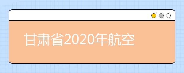 甘肃省2020年航空服务艺术与管理专业统考将于高考后举行