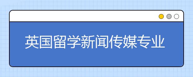 英国留学新闻传媒专业有哪些好大学