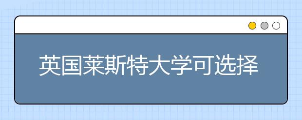 英国莱斯特大学可选择的优势专业详解