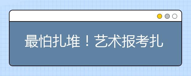 最怕扎堆！艺术报考扎堆如何破！