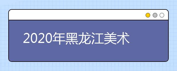 2020年黑龙江美术统考时间及考点