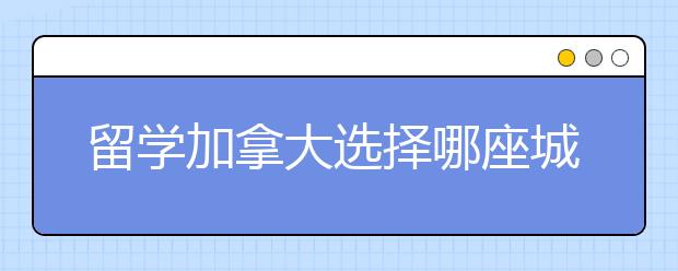 留学加拿大选择哪座城市比较好