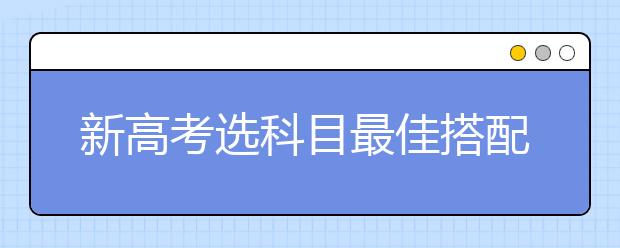 新高考选科目最佳搭配 3+3选课值得推荐的组合