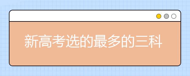 新高考选的最多的三科 3十3科目最佳搭配