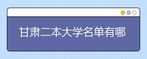 甘肃二本大学名单有哪些 二本大学排名及分数线(最新版)