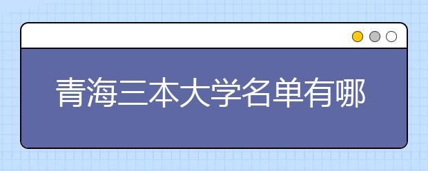 青海三本大学名单有哪些 三本大学排名及分数线(最新版)