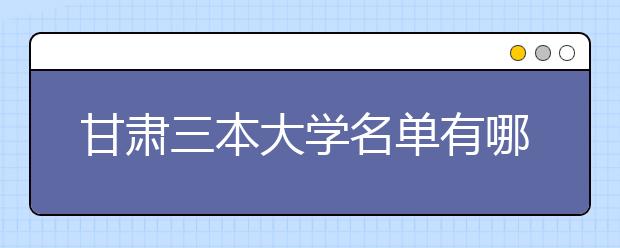 甘肃三本大学名单有哪些 三本大学排名及分数线(最新版)