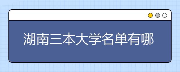 湖南三本大学名单有哪些 三本大学排名及分数线(最新版)