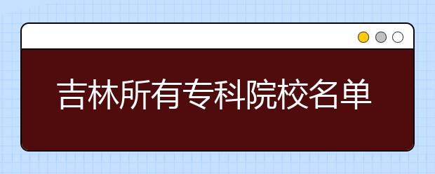 吉林所有专科院校名单及排名(教育部)