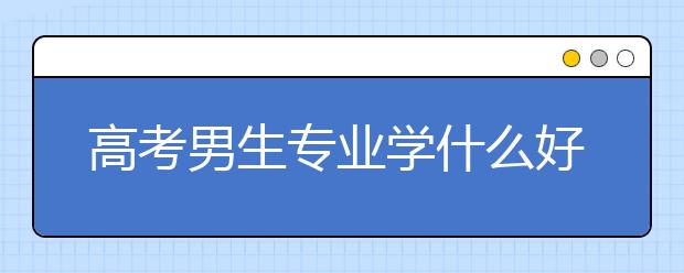 高考男生专业学什么好 男生专业就业率排名数据公布