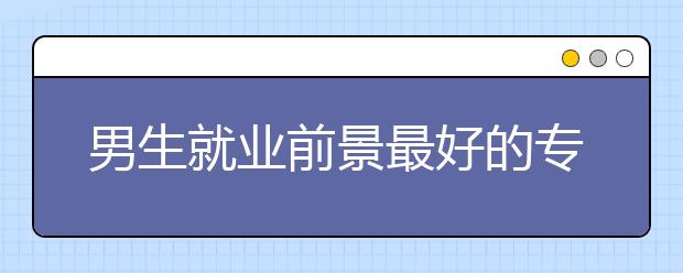 男生就业前景最好的专业排名公布