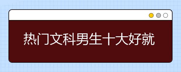 热门文科男生十大好就业专业排名推荐