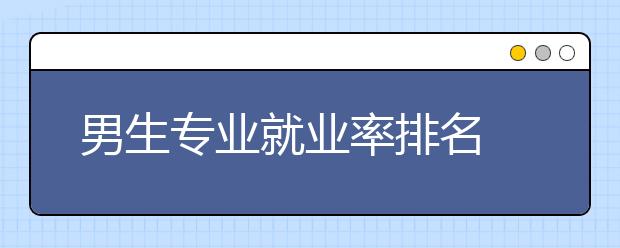 男生专业就业率排名 男生专业学什么好就业