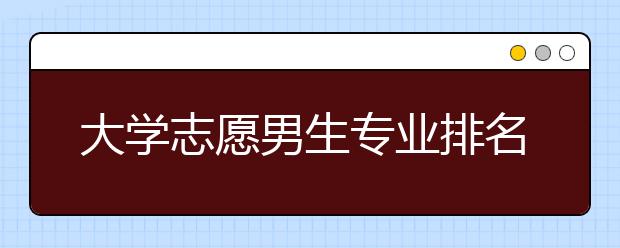 大学志愿男生专业排名 男生学什么专业好就业