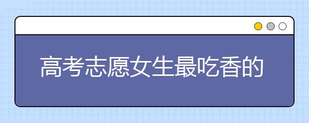 高考志愿女生最吃香的十大专业：女生专业排行榜