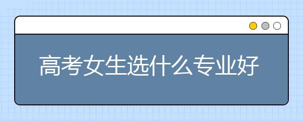 高考女生选什么专业好 女生专业就业率排名数据公布