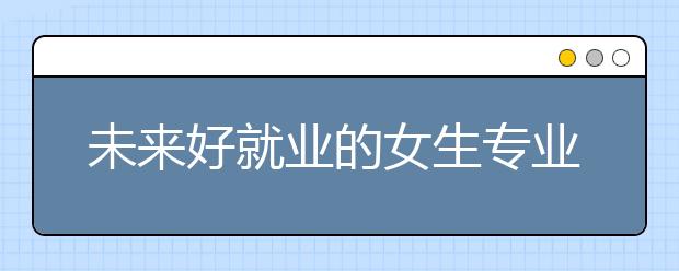 未来好就业的女生专业 这6个专业最适合女生