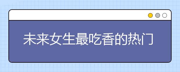 未来女生最吃香的热门专业推荐 女生专业排行榜