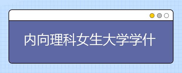 内向理科女生大学学什么专业就业前景好