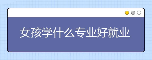 女孩学什么专业好就业 哪些专业女生就业前景好