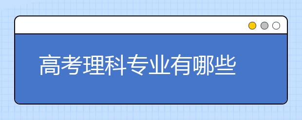 高考理科专业有哪些 理科专业目录详细介绍