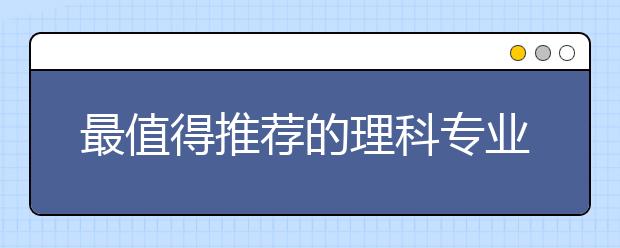 最值得推荐的理科专业排名前五的热门专业