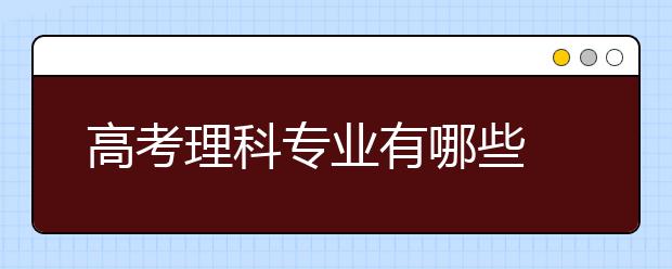 高考理科专业有哪些 理科专业一览表汇总