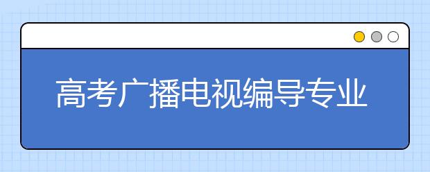 高考广播电视编导专业代码及开设大学名单排名(原创)