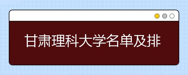 甘肃理科大学名单及排名分数线(最新)