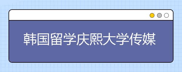 韩国留学庆熙大学传媒专业申请详解