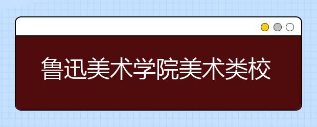 鲁迅美术学院美术类校考方案：联考初选+现场校考