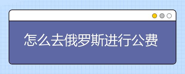 怎么去俄罗斯进行公费留学