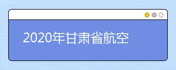 2020年甘肃省航空服务艺术与管理专业统考工作的通知