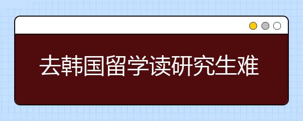 去韩国留学读研究生难不难