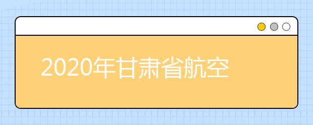 2020年甘肃省航空服务艺术与管理专业统考工作的通知